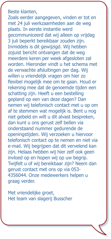 Beste klanten, Zoals eerder aangegeven, vinden er tot en met 24 juli werkzaamheden aan de weg plaats. In eerste instantie werd gecommuniceerd dat wij alleen op vrijdag 3 juli beperkt bereikbaar zouden zijn. Inmiddels is dit gewijzigd. Wij hebben zojuist bericht ontvangen dat de weg meerdere keren per week afgesloten zal worden. Hieronder vindt u het schema met de verwachte afsluitingen per dag. Wij willen u vriendelijk vragen om hier zo flexibel mogelijk mee om te gaan. Houd er rekening mee dat de genoemde tijden een schatting zijn. Heeft u een bestelling gepland op een van deze dagen? Dan nemen wij telefonisch contact met u op om af te stemmen wat mogelijk is. Bent u nog niet gebeld en wilt u dit alvast bespreken, dan kunt u ons gerust zelf bellen via onderstaand nummer gedurende de openingstijden. Wij verzoeken u hiervoor telefonisch contact op te nemen en niet via e-mail. Wij begrijpen dat dit vervelend kan zijn. Helaas hebben wij hier zelf ook geen invloed op en hopen wij op uw begrip. Twijfelt u of wij bereikbaar zijn? Neem dan gerust contact met ons op via 053-4356044. Onze medewerkers helpen u graag verder. Met vriendelijke groet, Het team van slagerij Busscher